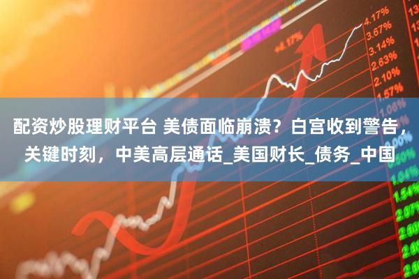 配资炒股理财平台 美债面临崩溃？白宫收到警告，关键时刻，中美高层通话_美国财长_债务_中国
