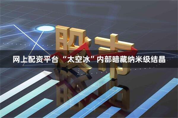 网上配资平台 “太空冰”内部暗藏纳米级结晶