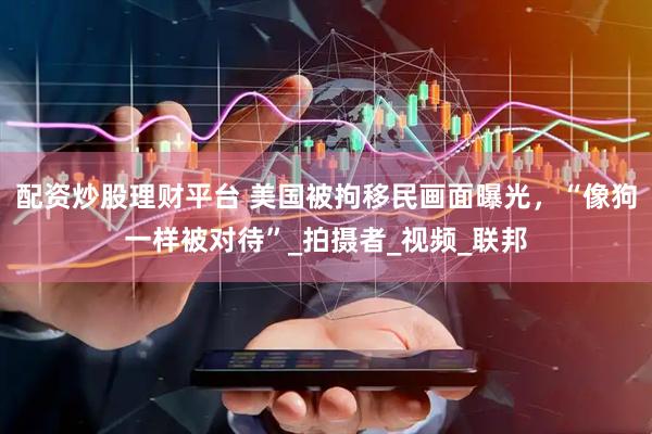配资炒股理财平台 美国被拘移民画面曝光，“像狗一样被对待”_拍摄者_视频_联邦