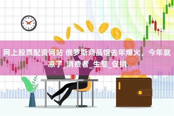 网上股票配资网站 俄罗斯商品馆去年爆火，今年就凉了_消费者_生意_促销