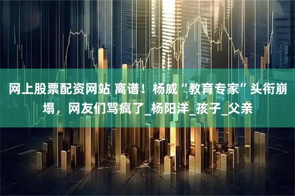 网上股票配资网站 离谱！杨威“教育专家”头衔崩塌，网友们骂疯了_杨阳洋_孩子_父亲