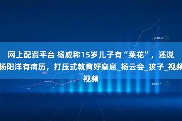 网上配资平台 杨威称15岁儿子有“菜花”，还说杨阳洋有病历，打压式教育好窒息_杨云会_孩子_视频