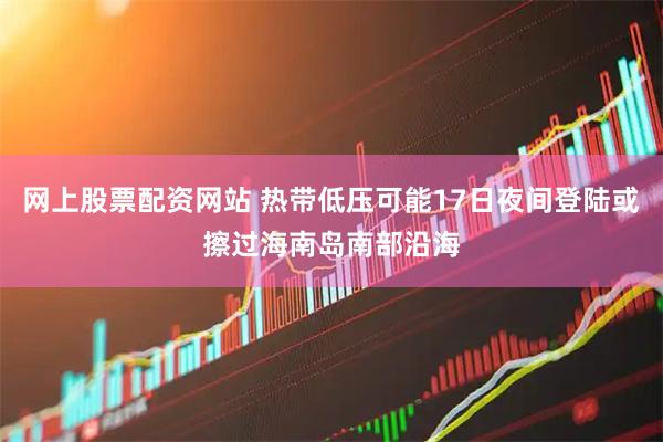 网上股票配资网站 热带低压可能17日夜间登陆或擦过海南岛南部沿海