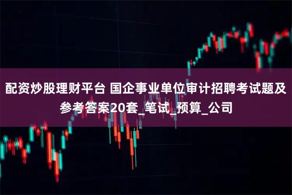 配资炒股理财平台 国企事业单位审计招聘考试题及参考答案20套_笔试_预算_公司