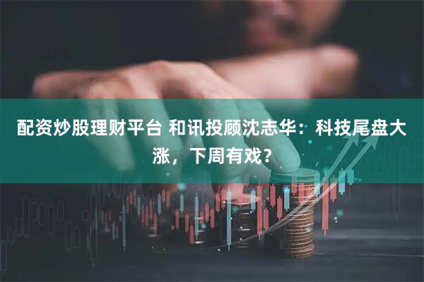 配资炒股理财平台 和讯投顾沈志华：科技尾盘大涨，下周有戏？