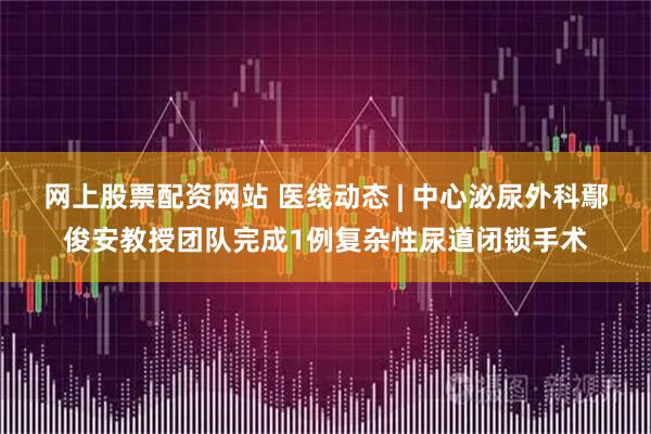 网上股票配资网站 医线动态 | 中心泌尿外科鄢俊安教授团队完成1例复杂性尿道闭锁手术