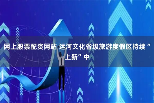网上股票配资网站 运河文化省级旅游度假区持续“上新”中