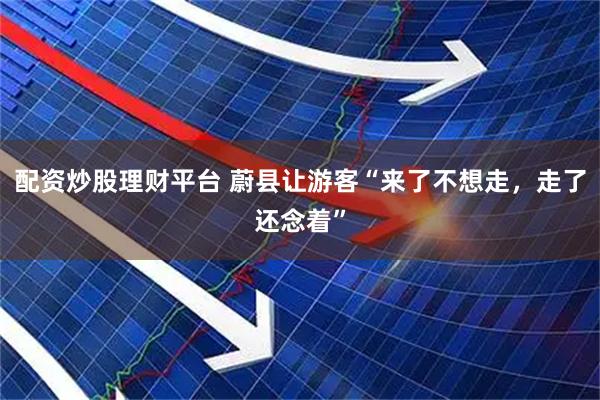 配资炒股理财平台 蔚县让游客“来了不想走，走了还念着”