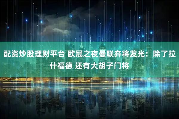 配资炒股理财平台 欧冠之夜曼联弃将发光：除了拉什福德 还有大胡子门将