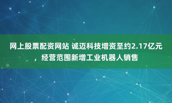 网上股票配资网站 诚迈科技增资至约2.17亿元，经营范围新增工业机器人销售
