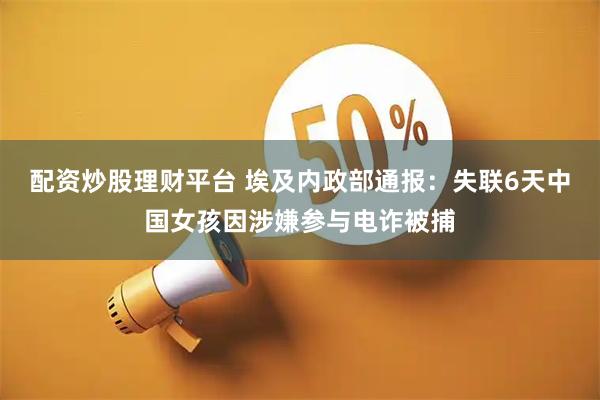 配资炒股理财平台 埃及内政部通报：失联6天中国女孩因涉嫌参与电诈被捕