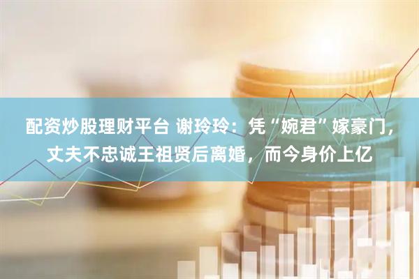 配资炒股理财平台 谢玲玲：凭“婉君”嫁豪门，丈夫不忠诚王祖贤后离婚，而今身价上亿