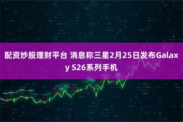 配资炒股理财平台 消息称三星2月25日发布Galaxy S26系列手机