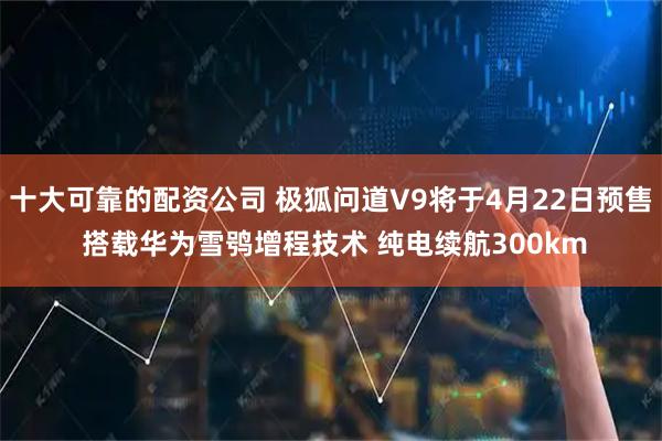 十大可靠的配资公司 极狐问道V9将于4月22日预售 搭载华为雪鸮增程技术 纯电续航300km