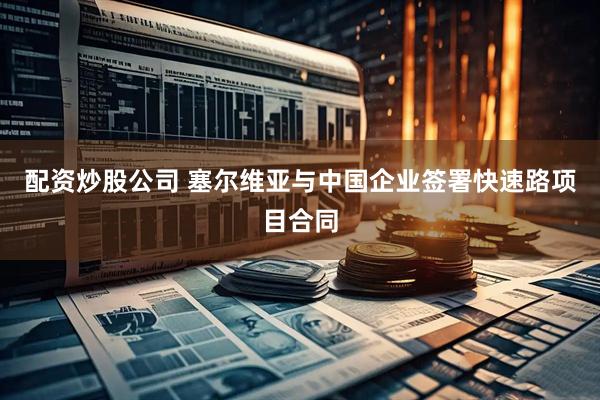 配资炒股公司 塞尔维亚与中国企业签署快速路项目合同