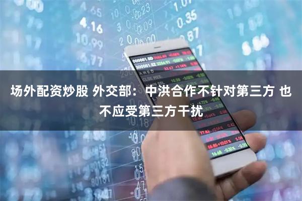 场外配资炒股 外交部：中洪合作不针对第三方 也不应受第三方干扰