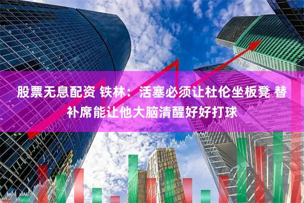 股票无息配资 铁林：活塞必须让杜伦坐板凳 替补席能让他大脑清醒好好打球