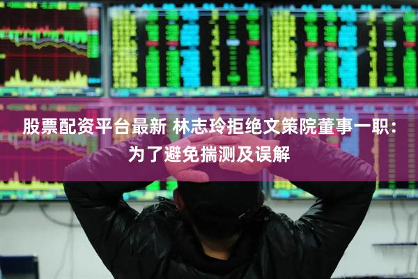 股票配资平台最新 林志玲拒绝文策院董事一职：为了避免揣测及误解