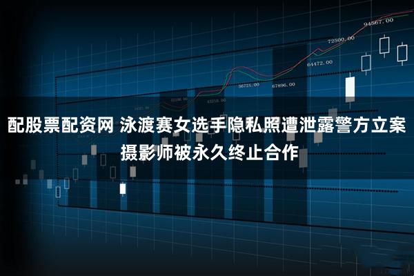 配股票配资网 泳渡赛女选手隐私照遭泄露警方立案 摄影师被永久终止合作