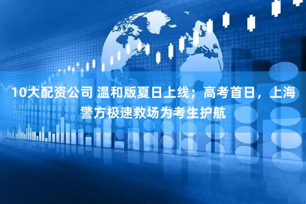 10大配资公司 温和版夏日上线；高考首日，上海警方极速救场为考生护航